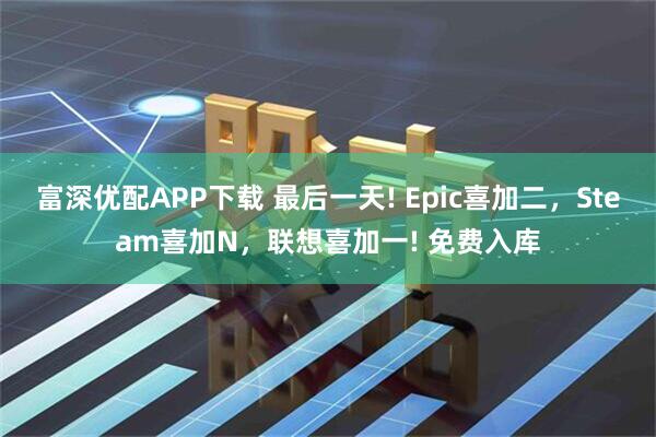 富深优配APP下载 最后一天! Epic喜加二，Steam喜加N，联想喜加一! 免费入库
