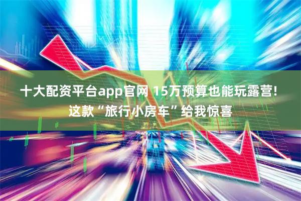 十大配资平台app官网 15万预算也能玩露营! 这款“旅行小房车”给我惊喜