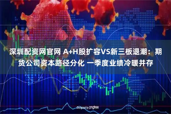 深圳配资网官网 A+H股扩容VS新三板退潮：期货公司资本路径分化 一季度业绩冷暖并存