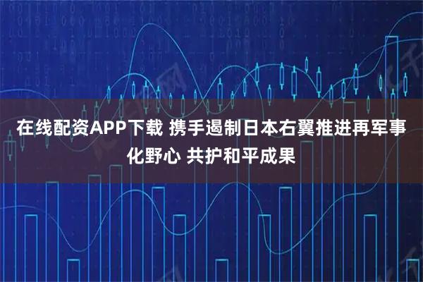 在线配资APP下载 携手遏制日本右翼推进再军事化野心 共护和平成果