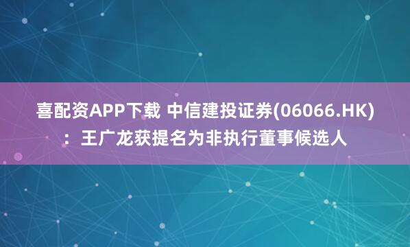 喜配资APP下载 中信建投证券(06066.HK)：王广龙获提名为非执行董事候选人