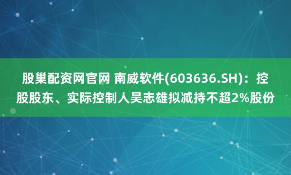 股巢配资网官网 南威软件(603636.SH)：控股股东、实际控制人吴志雄拟减持不超2%股份
