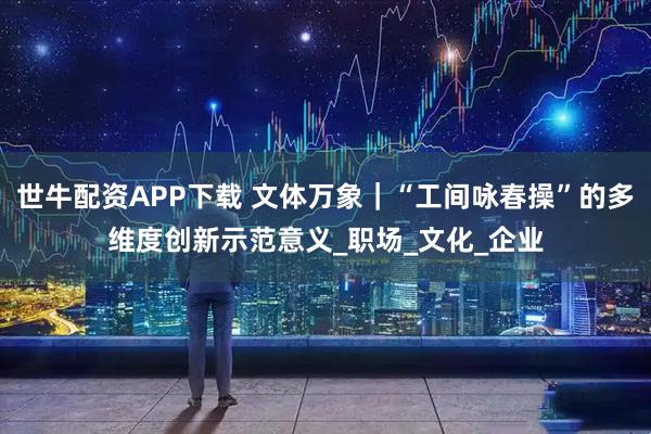 世牛配资APP下载 文体万象｜“工间咏春操”的多维度创新示范意义_职场_文化_企业