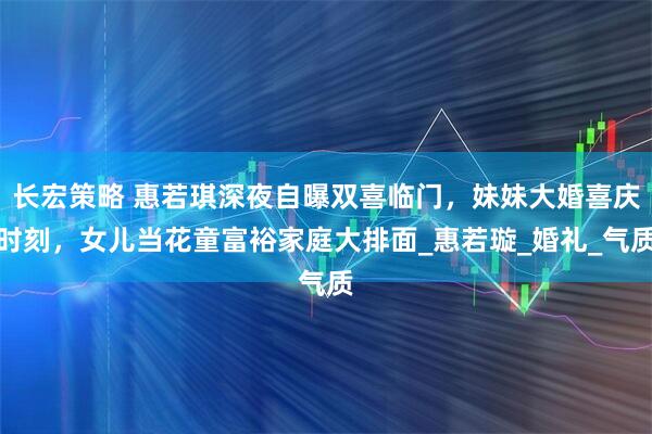 长宏策略 惠若琪深夜自曝双喜临门，妹妹大婚喜庆时刻，女儿当花童富裕家庭大排面_惠若璇_婚礼_气质