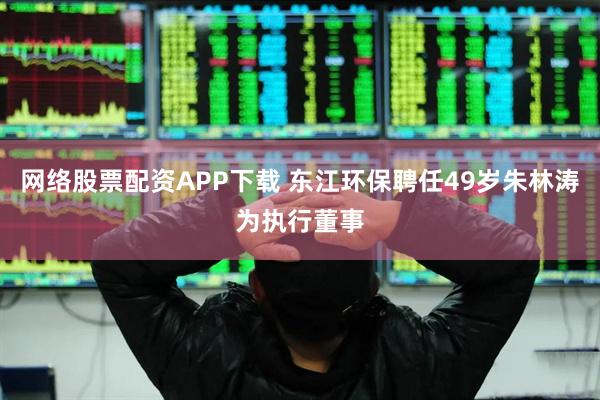网络股票配资APP下载 东江环保聘任49岁朱林涛为执行董事