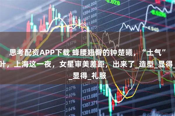 思考配资APP下载 蜂腰翘臀的钟楚曦，“土气”的高叶，上海这一夜，女星审美差距，出来了_造型_显得_礼服