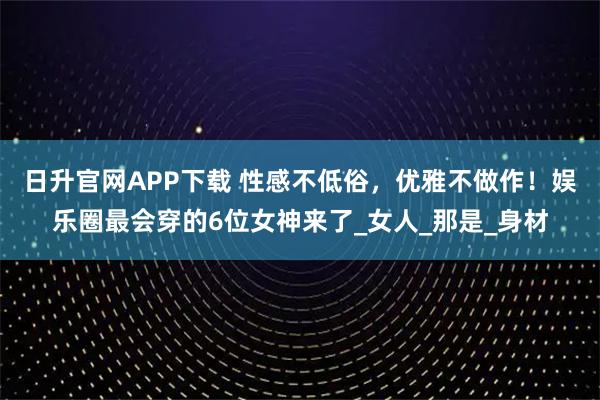 日升官网APP下载 性感不低俗，优雅不做作！娱乐圈最会穿的6位女神来了_女人_那是_身材