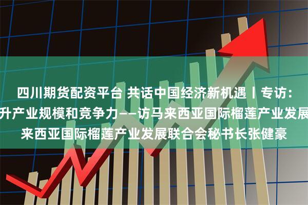四川期货配资平台 共话中国经济新机遇丨专访：期待依托中国市场提升产业规模和竞争力——访马来西亚国际榴莲产业发展联合会秘书长张健豪