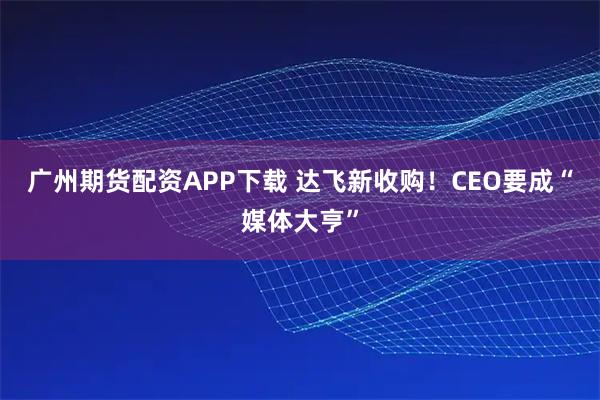 广州期货配资APP下载 达飞新收购！CEO要成“媒体大亨”