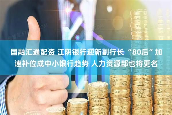 国融汇通配资 江阴银行迎新副行长 “80后”加速补位成中小银行趋势 人力资源部也将更名