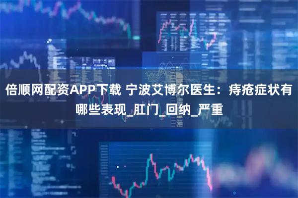 倍顺网配资APP下载 宁波艾博尔医生：痔疮症状有哪些表现_肛门_回纳_严重