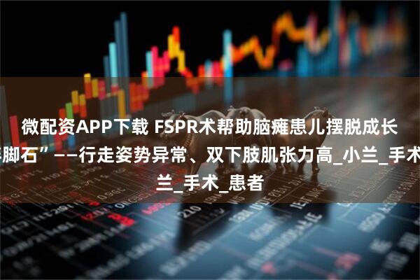 微配资APP下载 FSPR术帮助脑瘫患儿摆脱成长的“绊脚石”——行走姿势异常、双下肢肌张力高_小兰_手术_患者