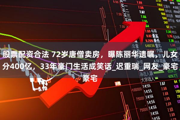 股票配资合法 72岁唐僧卖房，曝陈丽华遗嘱，儿女分400亿，33年豪门生活成笑话_迟重瑞_网友_豪宅