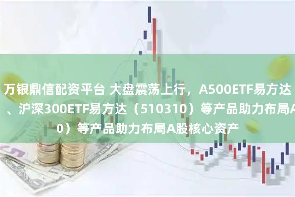 万银鼎信配资平台 大盘震荡上行，A500ETF易方达（159361）、沪深300ETF易方达（510310）等产品助力布局A股核心资产
