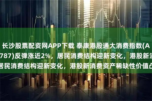 长沙股票配资网APP下载 泰康港股通大消费指数(A类:006786;C类:006787)反弹涨近2%，居民消费结构迎新变化，港股新消费资产稀缺性价值凸显