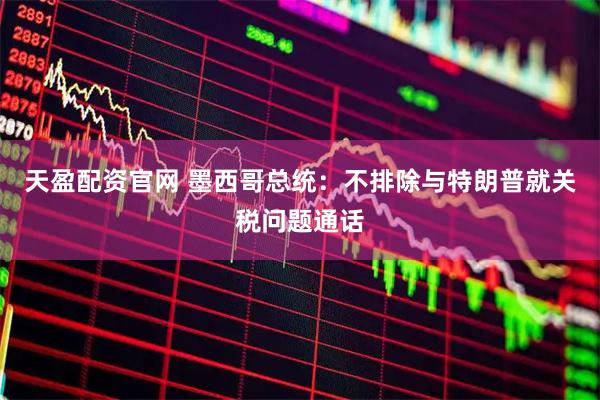 天盈配资官网 墨西哥总统：不排除与特朗普就关税问题通话