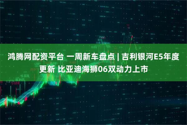 鸿腾网配资平台 一周新车盘点 | 吉利银河E5年度更新 比亚迪海狮06双动力上市