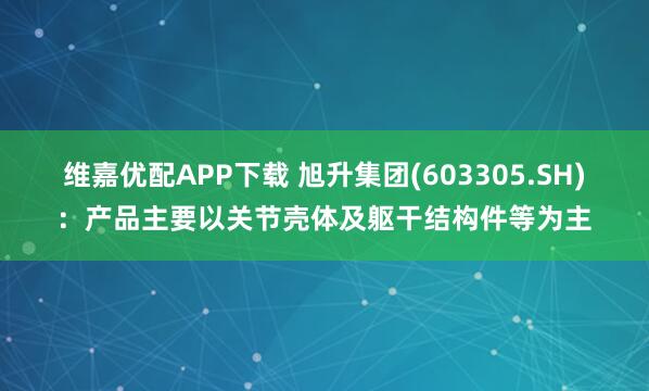 维嘉优配APP下载 旭升集团(603305.SH)：产品主要以关节壳体及躯干结构件等为主