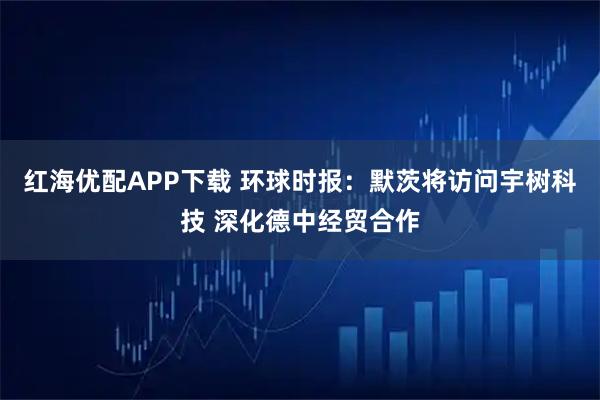 红海优配APP下载 环球时报：默茨将访问宇树科技 深化德中经贸合作