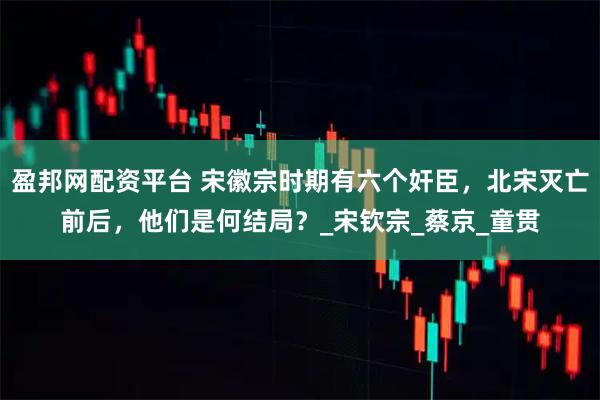 盈邦网配资平台 宋徽宗时期有六个奸臣，北宋灭亡前后，他们是何结局？_宋钦宗_蔡京_童贯
