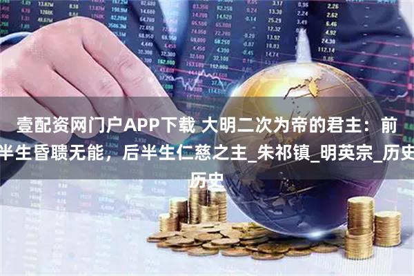 壹配资网门户APP下载 大明二次为帝的君主：前半生昏聩无能，后半生仁慈之主_朱祁镇_明英宗_历史