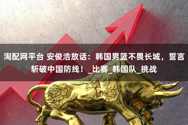 淘配网平台 安俊浩放话：韩国男篮不畏长城，誓言斩破中国防线！_比赛_韩国队_挑战