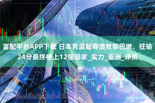 富配平台APP下载 日本男篮耻辱溃败黎巴嫩，狂输24分最终梗上12强回家_实力_亚洲_球员