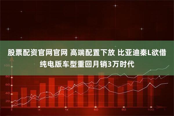 股票配资官网官网 高端配置下放 比亚迪秦L欲借纯电版车型重回月销3万时代