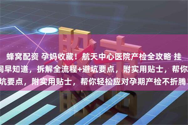蜂窝配资 孕妈收藏！航天中心医院产检全攻略 挂号技巧、唐筛/大排畸时间早知道，拆解全流程+避坑要点，附实用贴士，帮你轻松应对孕期产检不折腾！