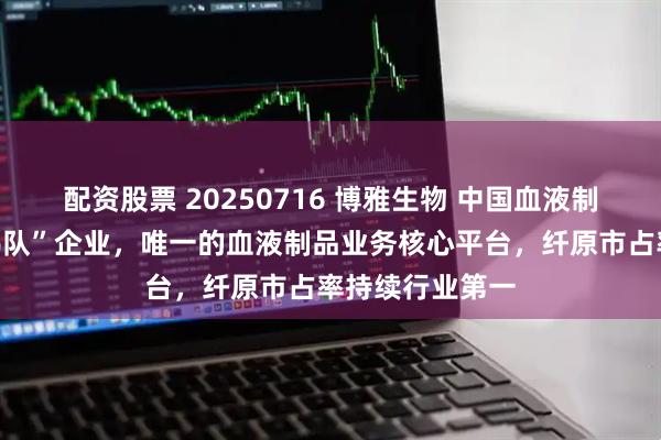 配资股票 20250716 博雅生物 中国血液制品行业“第一梯队”企业，唯一的血液制品业务核心平台，纤原市占率持续行业第一