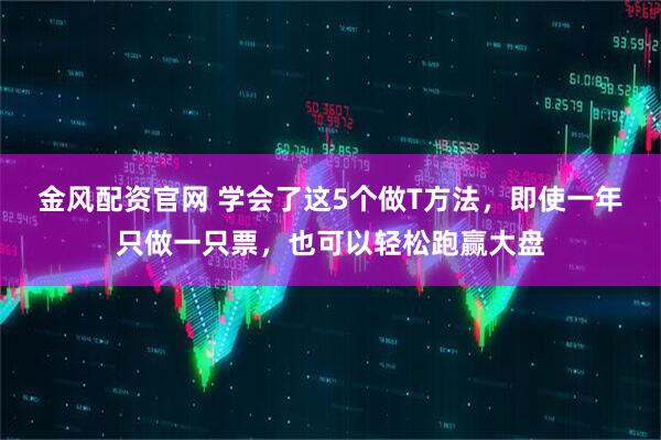 金风配资官网 学会了这5个做T方法，即使一年只做一只票，也可以轻松跑赢大盘