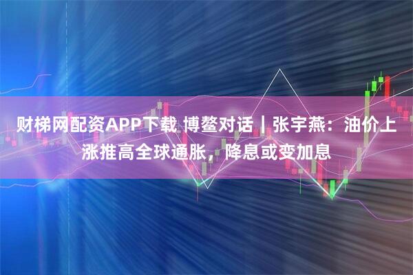 财梯网配资APP下载 博鳌对话｜张宇燕：油价上涨推高全球通胀，降息或变加息